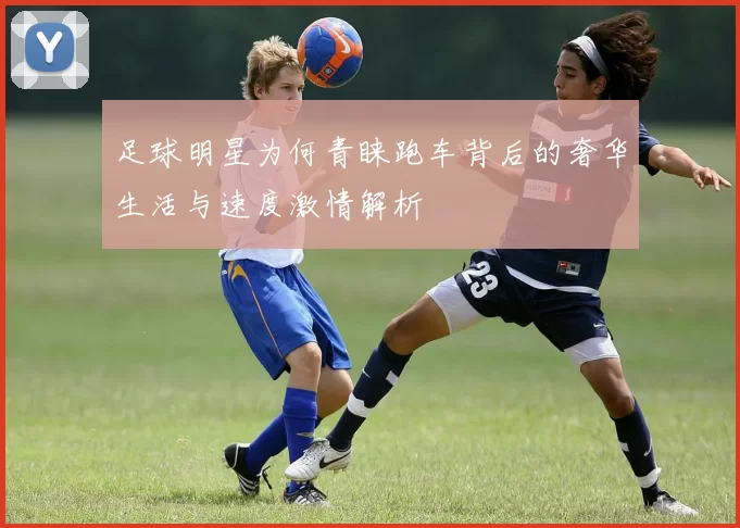 足球明星为何青睐跑车背后的奢华生活与速度激情解析
