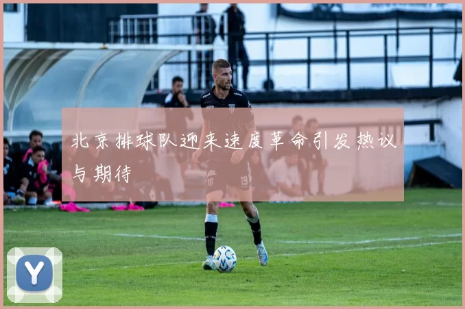 北京排球队迎来速度革命引发热议与期待