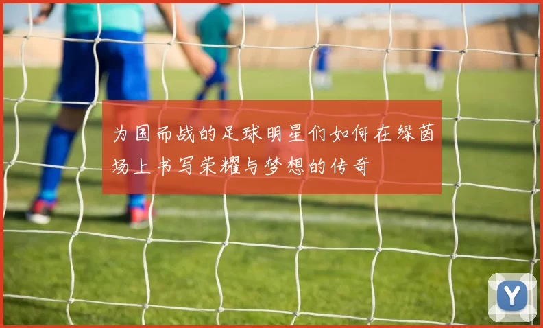 为国而战的足球明星们如何在绿茵场上书写荣耀与梦想的传奇