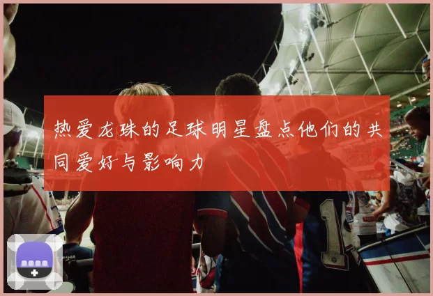 热爱龙珠的足球明星盘点他们的共同爱好与影响力