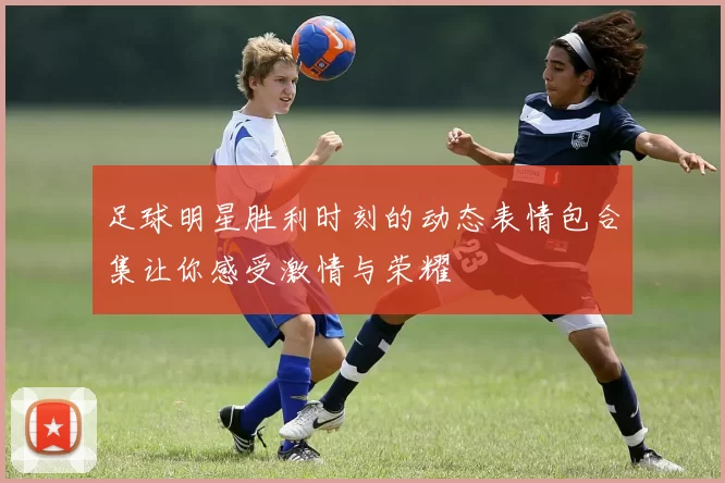 足球明星胜利时刻的动态表情包合集让你感受激情与荣耀