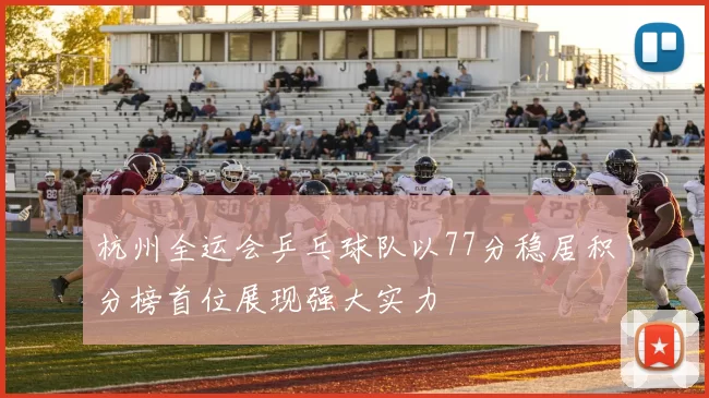 杭州全运会乒乓球队以77分稳居积分榜首位展现强大实力
