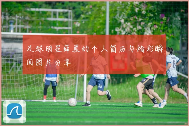足球明星薛晨的个人简历与精彩瞬间图片分享