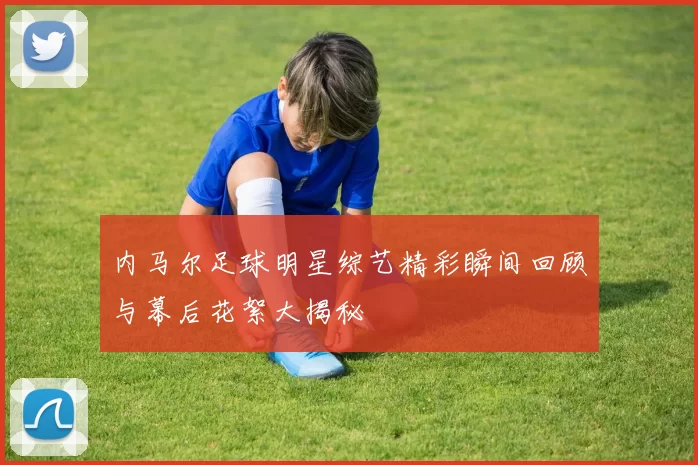 内马尔足球明星综艺精彩瞬间回顾与幕后花絮大揭秘