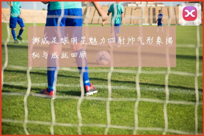 挪威足球明星魅力四射帅气形象揭秘与成就回顾