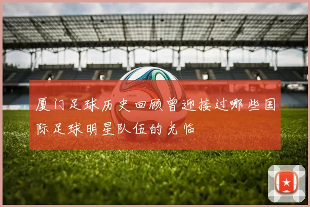 厦门足球历史回顾曾迎接过哪些国际足球明星队伍的光临