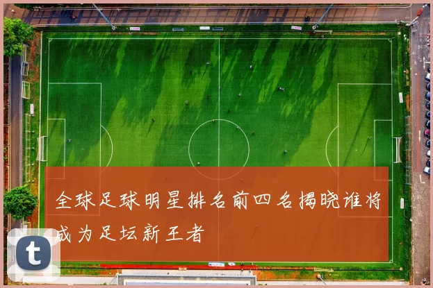 全球足球明星排名前四名揭晓谁将成为足坛新王者