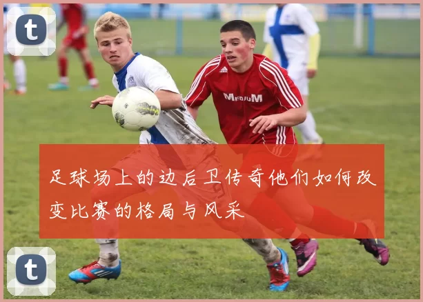 足球场上的边后卫传奇他们如何改变比赛的格局与风采