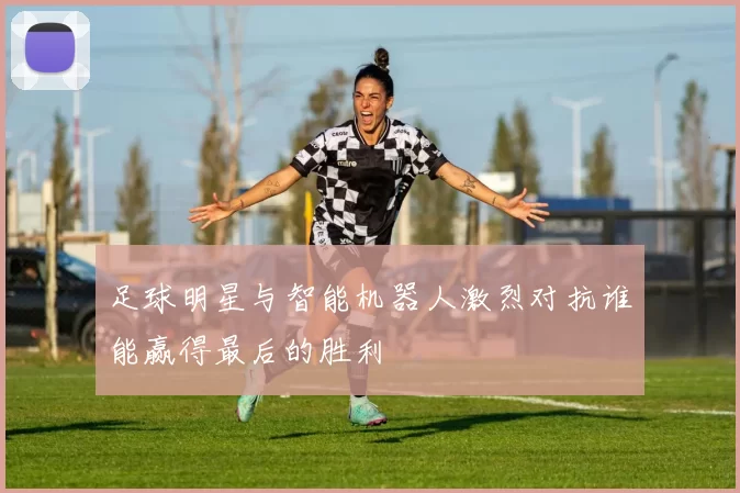 足球明星与智能机器人激烈对抗谁能赢得最后的胜利