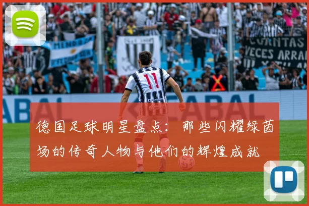 德国足球明星盘点：那些闪耀绿茵场的传奇人物与他们的辉煌成就