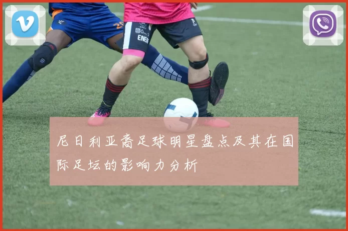 尼日利亚裔足球明星盘点及其在国际足坛的影响力分析