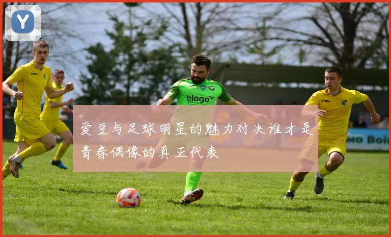 爱豆与足球明星的魅力对决谁才是青春偶像的真正代表