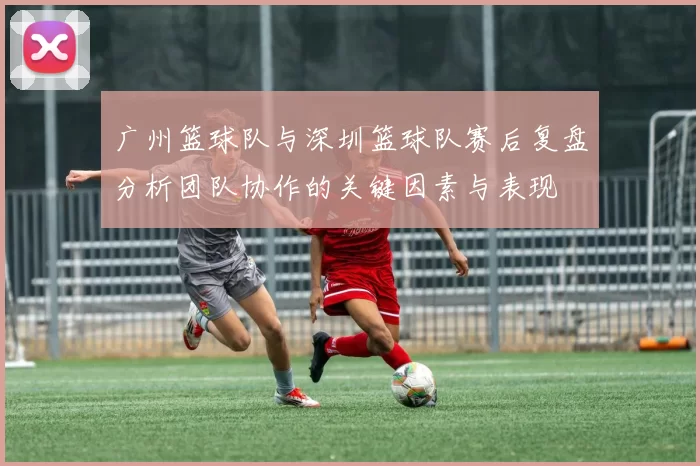 广州篮球队与深圳篮球队赛后复盘分析团队协作的关键因素与表现