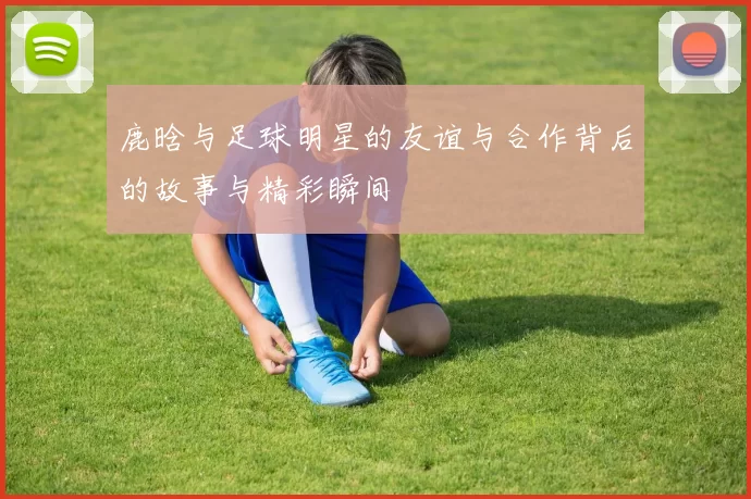 鹿晗与足球明星的友谊与合作背后的故事与精彩瞬间