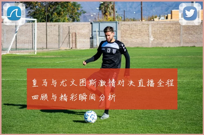 皇马与尤文图斯激情对决直播全程回顾与精彩瞬间分析