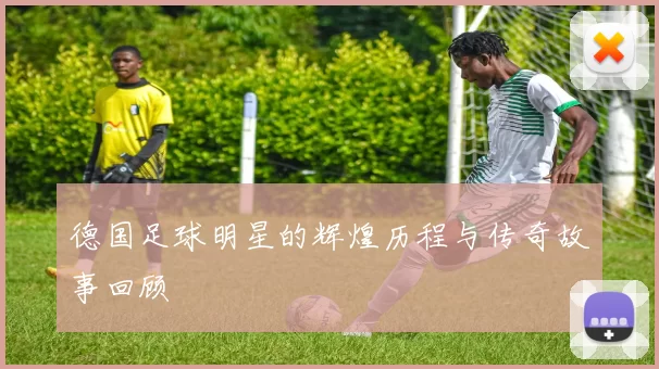 德国足球明星的辉煌历程与传奇故事回顾