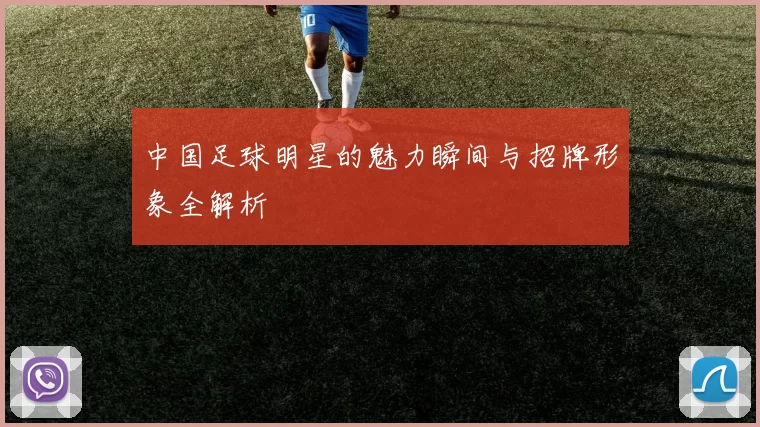 中国足球明星的魅力瞬间与招牌形象全解析