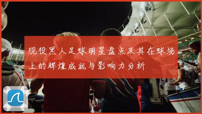 现役黑人足球明星盘点及其在球场上的辉煌成就与影响力分析