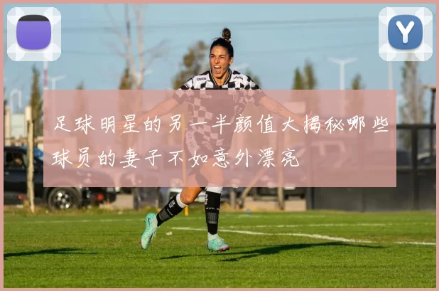 足球明星的另一半颜值大揭秘哪些球员的妻子不如意外漂亮